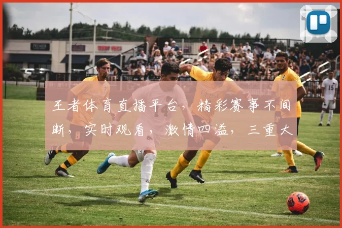 王者体育直播平台，精彩赛事不间断，实时观看，激情四溢，三重大礼等你来拿，不容错过