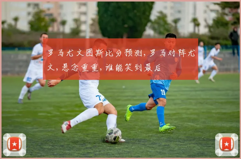 罗马尤文图斯比分预测,罗马对阵尤文,悬念重重,谁能笑到最后