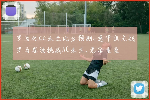 罗马对ac米兰比分预测,意甲焦点战罗马客场挑战AC米兰,悬念重重